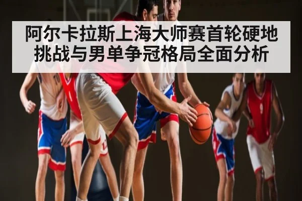 阿尔卡拉斯上海大师赛首轮硬地挑战与男单争冠格局全面分析（kaiyun）