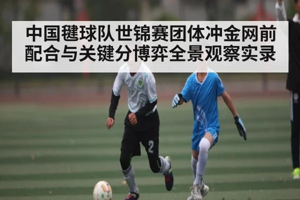 中国毽球队世锦赛团体冲金网前配合与关键分博弈全景观察实录（kaiyun）